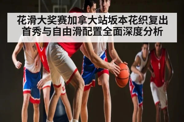 花滑大奖赛加拿大站坂本花织复出首秀与自由滑配置全面深度分析（kaiyun）