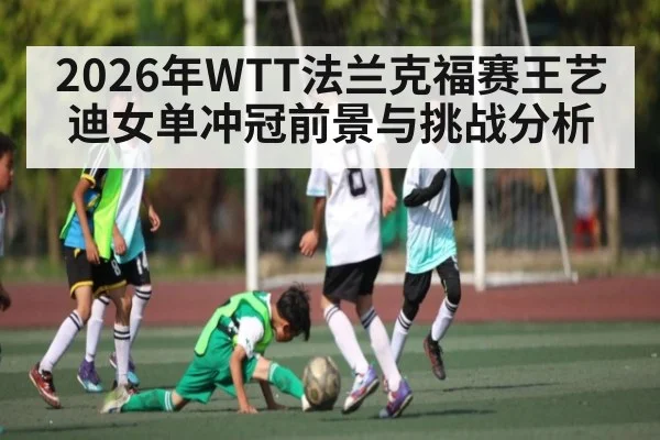 2026年WTT法兰克福赛王艺迪女单冲冠前景与挑战分析