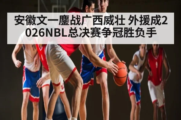 安徽文一鏖战广西威壮 外援成2026NBL总决赛争冠胜负手