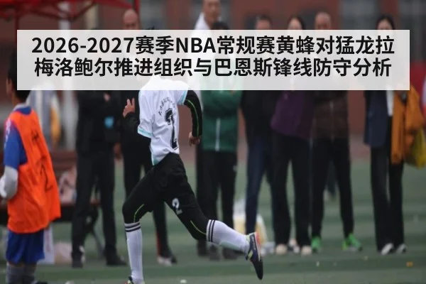 2026-2027赛季NBA常规赛黄蜂对猛龙拉梅洛鲍尔推进组织与巴恩斯锋线防守分析 - kaiyun